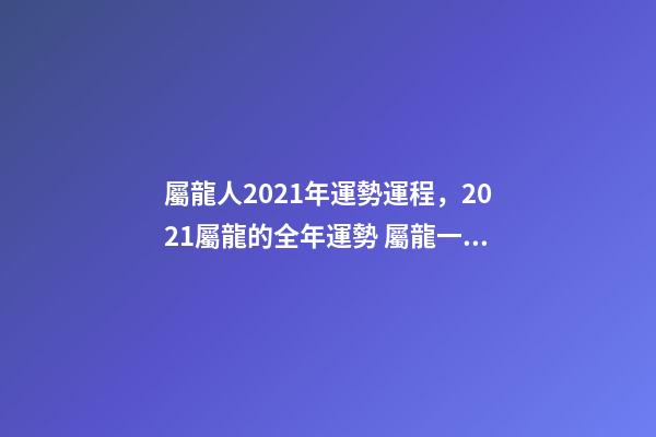 屬龍人2021年運勢運程，2021屬龍的全年運勢 屬龍一生運勢及運程-第1張-觀點-玄機派